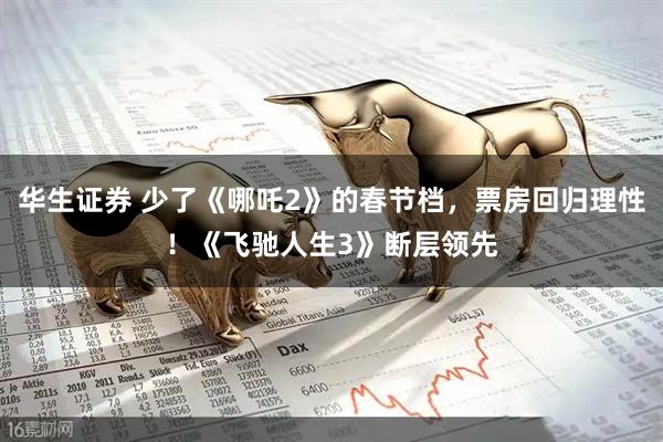 华生证券 少了《哪吒2》的春节档，票房回归理性！《飞驰人生3》断层领先