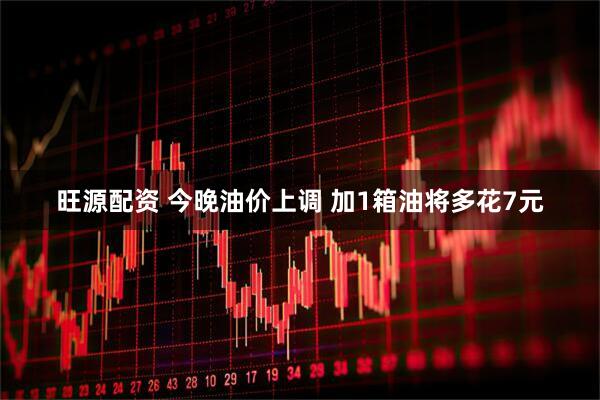 旺源配资 今晚油价上调 加1箱油将多花7元