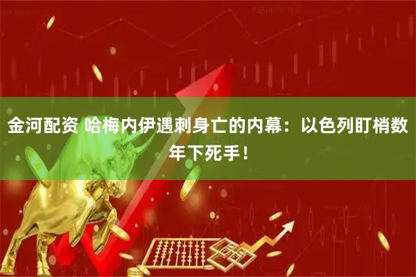 金河配资 哈梅内伊遇刺身亡的内幕：以色列盯梢数年下死手！