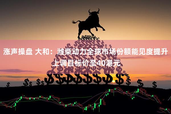 涨声操盘 大和：潍柴动力全球市场份额能见度提升 上调目标价至40港元