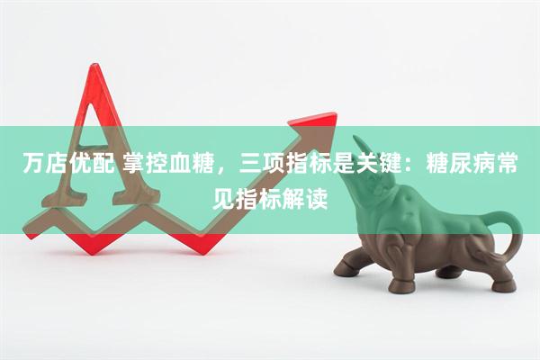 万店优配 掌控血糖，三项指标是关键：糖尿病常见指标解读