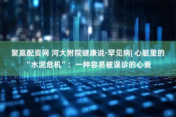 聚赢配资网 河大附院健康说·罕见病| 心脏里的“水泥危机”：一种容易被误诊的心衰