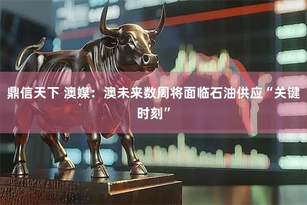 鼎信天下 澳媒：澳未来数周将面临石油供应“关键时刻”