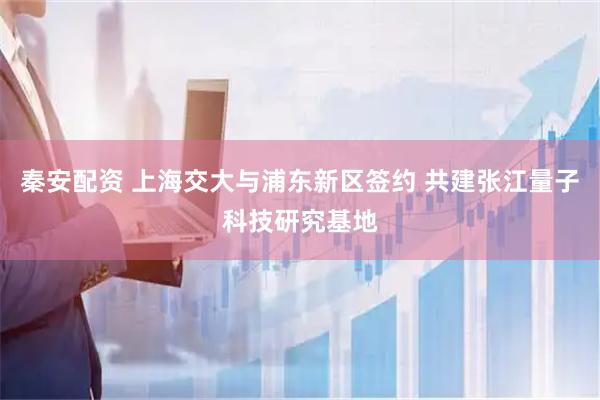 秦安配资 上海交大与浦东新区签约 共建张江量子科技研究基地