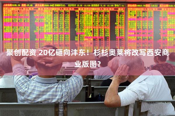 聚创配资 20亿砸向沣东！杉杉奥莱将改写西安商业版图？