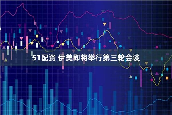 51配资 伊美即将举行第三轮会谈