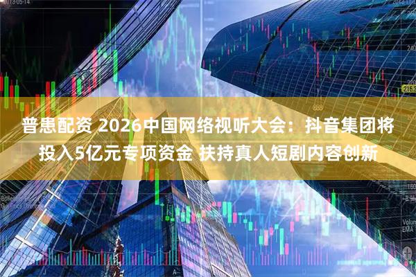 普患配资 2026中国网络视听大会：抖音集团将投入5亿元专项资金 扶持真人短剧内容创新