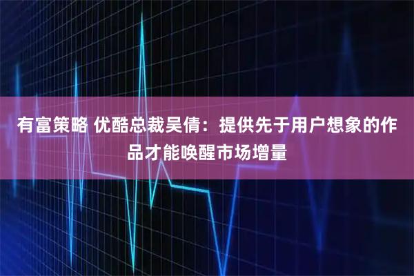 有富策略 优酷总裁吴倩：提供先于用户想象的作品才能唤醒市场增量