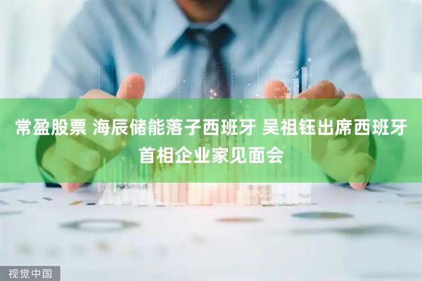 常盈股票 海辰储能落子西班牙 吴祖钰出席西班牙首相企业家见面会